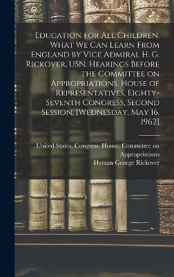 Education for all Children, What we can Learn From England by Vice Admiral H. G. Rickover, USN. Hearings Before the Committee on Appropriations, House of Representatives, Eighty-seventh Congress, Second Session, [Wednesday, May 16, 1962] - United States Congress House Commi (Creator), and Rickover, Hyman George