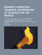 Edward Livingston Youmans, Interpreter of Science for the People; A Sketch of His Life, with Selections from His Published Writings and Extracts from His Correspondence with Spencer, Huxley, Tyndall and Others