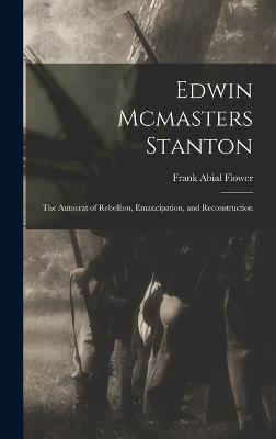 Edwin Mcmasters Stanton: The Autocrat of Rebellion, Emancipation, and Reconstruction - Flower, Frank Abial