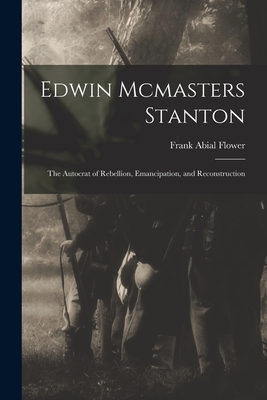 Edwin Mcmasters Stanton: The Autocrat of Rebellion, Emancipation, and Reconstruction - Flower, Frank Abial