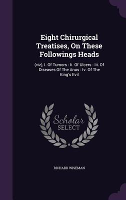 Eight Chirurgical Treatises, On These Followings Heads: (viz), I. Of Tumors: Ii. Of Ulcers: Iii. Of Diseases Of The Anus: Iv. Of The King's Evil - Wiseman, Richard, Dr.