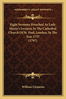 Eight Sermons Preached As Lady Moyer's Lectures In The Cathedral Church Of St. Paul, London, In The Year 1757 (1797) - Clements, William