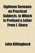Eighteen Sermons on Practical Subjects. to Which Is Prefixed a Letter from J. Sharp