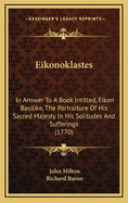 Eikonoklastes: In Answer To A Book Intitled, Eikon Basilike, The Portraiture Of His Sacred Majesty In His Solitudes And Sufferings (1770)