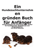 Ein Hundezuchtunternehmen gr?nden Buch f?r Anf?nger: Leitfaden f?r Z?chter zu kostenlosem Geld, Hundegesch?ftsartikeln, Diensthunden und der Geburt von Welpen