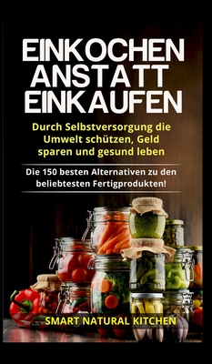 Einkochen anstatt Einkaufen - Durch Selbstversorgung die Umwelt schtzen, Geld sparen und gesund leben: Die 150 besten Alternativen zu den beliebtesten Fertigprodukten - Kitchen, Smart Natural