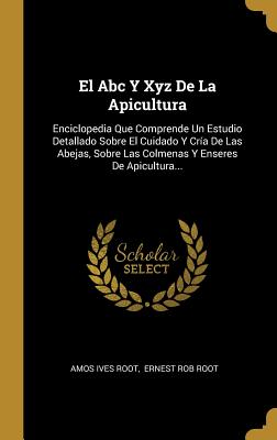 El ABC y Xyz de La Apicultura: Enciclopedia Que Comprende Un Estudio Detallado Sobre El Cuidado y Cria de Las Abejas, Sobre Las Colmenas y Enseres de Apicultura... - Root, Amos Ives, and Ernest Rob Root (Creator)