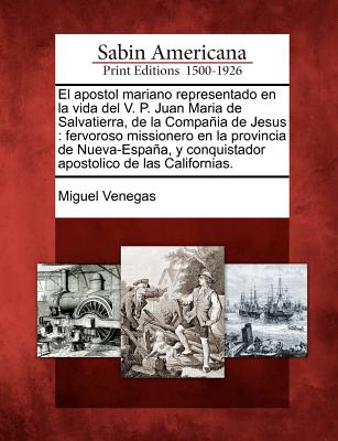 El Apostol Mariano Representado En La Vida del V. P. Juan Maria de Salvatierra, de La Compania de Jesus: Fervoroso Missionero En La Provincia de Nueva-Espana, y Conquistador Apostolico de Las Californias. - Venegas, Miguel