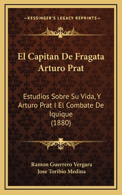 El Capitan de Fragata Arturo Prat: Estudios Sobre Su Vida, y Arturo Prat I El Combate de Iquique (1880) - Vergara, Ramon Guerrero, and Medina, Jose Toribio