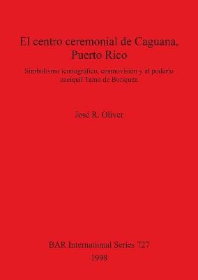 El centro ceremonial de Caguana Puerto Rico: Simbolismo iconografico, cosmovision y el poderio caciquil Taino de Boriquen - Oliver, Jos? R