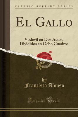 El Gallo: Vodevil En DOS Actos, Divididos En Ocho Cuadros (Classic Reprint) - Alonso, Francisco