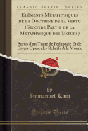 El?ments M?taphysiques de la Doctrine de la Vertu (Seconde Partie de la M?taphysique des Murs): Suivis d'un Trait? de P?dagogie Et de Divers Opuscules Relatifs A la Morale (Classic Reprint)