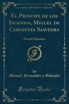 El Principe de Los Ingenios, Miguel de Cervantes Saavedra: Novela Historica (Classic Reprint) - Gonzalez, Manuel Fernandez y