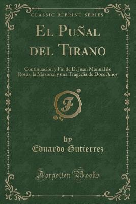 El Punal del Tirano: Continuacion y Fin de D. Juan Manual de Rosas, La Mazorca y Una Tragedia de Doce Anos (Classic Reprint) - Gutierrez, Eduardo