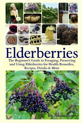 Elderberries: The Beginner's Guide to Foraging, Preserving and Using Elderberries for Health Remedies, Recipes, Drinks & More - Bayer, Alicia