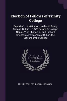 Election of Fellows of Trinity College: Report of ... a Visitation Holden in Trinity College, Dublin ... 1872, Before Sir Joseph Napier, Vice-Chancellor and Richard Chenevix, Archbishop of Dublin, the Visitors of the College - Trinity College (Dublin, Ireland) (Creator)