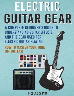 Electric Guitar Gear: A Complete Beginner's Guide to Understanding Guitar Effects and the Gear Used for Electric Guitar Playing & How to Master Your Tone on Guitar - Carter, Nicolas