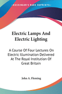 Electric Lamps And Electric Lighting: A Course Of Four Lectures On Electric Illumination Delivered At The Royal Institution Of Great Britain