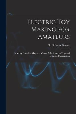 Electric toy Making for Amateurs: Including Batteries, Magnets, Motors, Miscellaneous Toys and Dynamo Construction - Sloane, T O'Conor 1851-1940