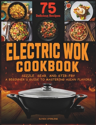 Electric Wok Cookbook: Sizzle, Sear, and Stir-Fry: A Beginner's Guide to Mastering Asian Flavors with 75 Recipes - Sterling, Elysia