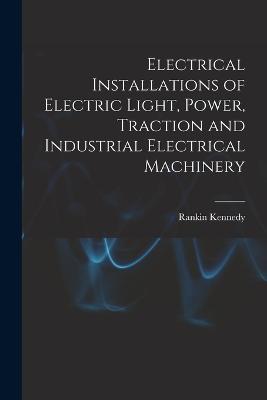 Electrical Installations of Electric Light, Power, Traction and Industrial Electrical Machinery - Kennedy, Rankin