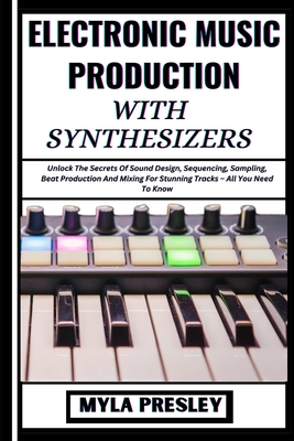 Electronic Music Production with Synthesizers: Unlock The Secrets Of Sound Design, Sequencing, Sampling, Beat Production And Mixing For Stunning Tracks - All You Need To Know - Presley, Myla