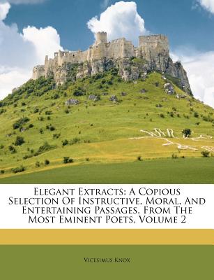 Elegant Extracts: A Copious Selection of Instructive, Moral, and Entertaining Passages, from the Most Eminent Poets, Volume 2 - Knox, Vicesimus