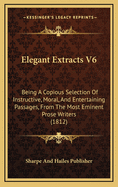 Elegant Extracts V6: Being a Copious Selection of Instructive, Moral, and Entertaining Passages, from the Most Eminent Prose Writers (1812)