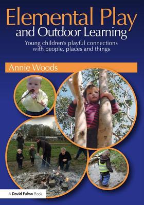 Elemental Play and Outdoor Learning: Young children's playful connections with people, places and things - Woods, Annie