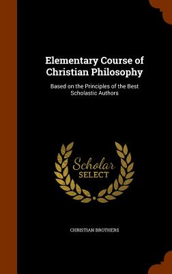 Elementary Course of Christian Philosophy: Based on the Principles of the Best Scholastic Authors - Brothers, Christian