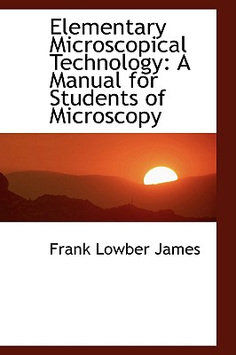 Elementary Microscopical Technology: A Manual for Students of Microscopy - James, Frank Lowber