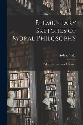 Elementary Sketches of Moral Philosophy: Delivered at the Royal Institution - Smith, Sydney