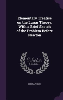 Elementary Treatise on the Lunar Theory, With a Brief Sketch of the Problem Before Newton - Godfray, Hugh