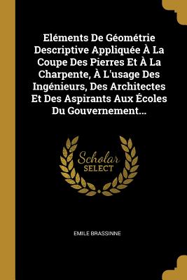 Elements de Geometrie Descriptive Appliquee a la Coupe Des Pierres Et a la Charpente, A L'Usage Des Ingenieurs, Des Architectes Et Des Aspirants Aux Ecoles Du Gouvernement... - Brassinne, Emile