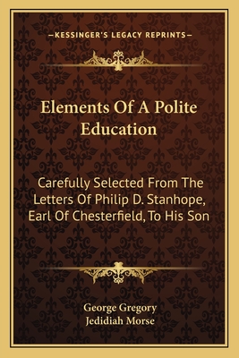 Elements Of A Polite Education: Carefully Selected From The Letters Of Philip D. Stanhope, Earl Of Chesterfield, To His Son - Gregory, George (Editor), and Morse, Jedidiah (Editor)