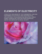 Elements of Electricity: A Practical Discussion of the Fundamental Laws and Phenomena of Electricity and Their Practical Applications in the Business and Industrial World (Classic Reprint)