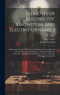 Elements of Electricity, Magnetism, and Electro-Dynamics: Embracing the Latest Discoveries and Improvements, Digested Into the Form of a Treatise, for ... Students of Harvard University: Being the Second Part of a Course of Natural Philosophy, by John Fa - Farrar, John, and Lovering, Joseph
