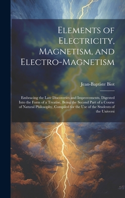 Elements of Electricity, Magnetism, and Electro-Magnetism: Embracing the Late Discoveries and Improvements, Digested Into the Form of a Treatise, Being the Second Part of a Course of Natural Philosophy, Compiled for the Use of the Students of the Universi - Biot, Jean-Baptiste