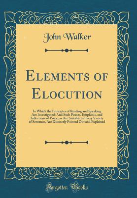 Elements of Elocution: In Which the Principles of Reading and Speaking Are Investigated; And Such Pauses, Emphasis, and Inflections of Voice, as Are Suitable to Every Variety of Sentence, Are Distinctly Pointed Out and Explained (Classic Reprint) - Walker, John, Dr.