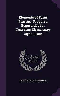 Elements of Farm Practice, Prepared Espescially for Teaching Elementary Agriculture - Wilson, Archie Dell, and Wilson, E W