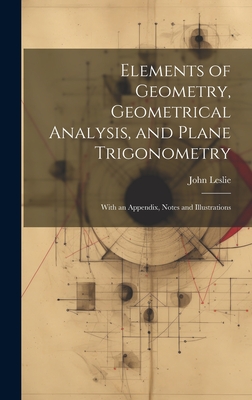 Elements of Geometry, Geometrical Analysis, and Plane Trigonometry: With an Appendix, Notes and Illustrations - Leslie, John