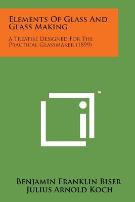 Elements of Glass and Glass Making: A Treatise Designed for the Practical Glassmaker (1899) - Benjamin Franklin Biser, and Koch, Julius Arnold (Editor)