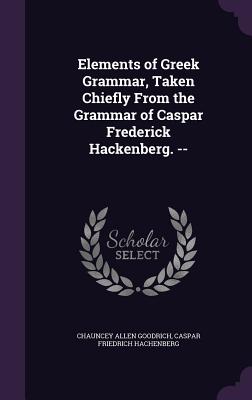 Elements of Greek Grammar, Taken Chiefly From the Grammar of Caspar Frederick Hackenberg. -- - Goodrich, Chauncey Allen, and Hachenberg, Caspar Friedrich