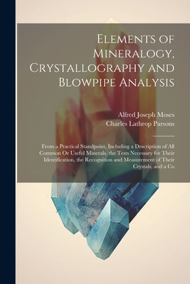 Elements of Mineralogy, Crystallography and Blowpipe Analysis: From a Practical Standpoint, Including a Description of All Common Or Useful Minerals, the Tests Necessary for Their Identification, the Recognition and Measurement of Their Crystals, and a Co - Parsons, Charles Lathrop, and Moses, Alfred Joseph