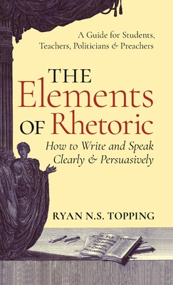 Elements of Rhetoric: How to Write and Speak Clearly and Persuasively -- A Guide for Students, Teachers, Politicians & Preachers - Topping, Ryan N S