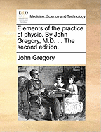 Elements of the Practice of Physic. by John Gregory, M.D. ... the Second Edition