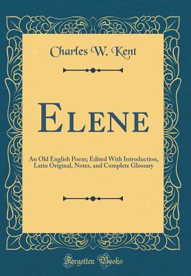 Elene: An Old English Poem; Edited with Introduction, Latin Original, Notes, and Complete Glossary (Classic Reprint) - Kent, Charles W