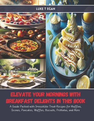 Elevate Your Mornings with Breakfast Delights in this Book: A Guide Packed with Irresistible Treat Recipes for Muffins, Scones, Pancakes, Waffles, Biscuits, Frittatas, and More - Egan, Luke T