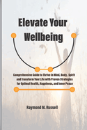 Elevate Your Wellbeing: Comprehensive Guide to Thrive in Mind, Body, Spirit and Transform Your Life with Proven Strategies for Optimal Health, Happiness, and Inner Peace