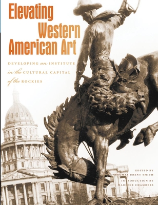 Elevating Western American Art: Developing an Institute in the Cultural Capital of the Rockies - Smith, Thomas Brent (Editor), and Chambers, Marlene (Introduction by)